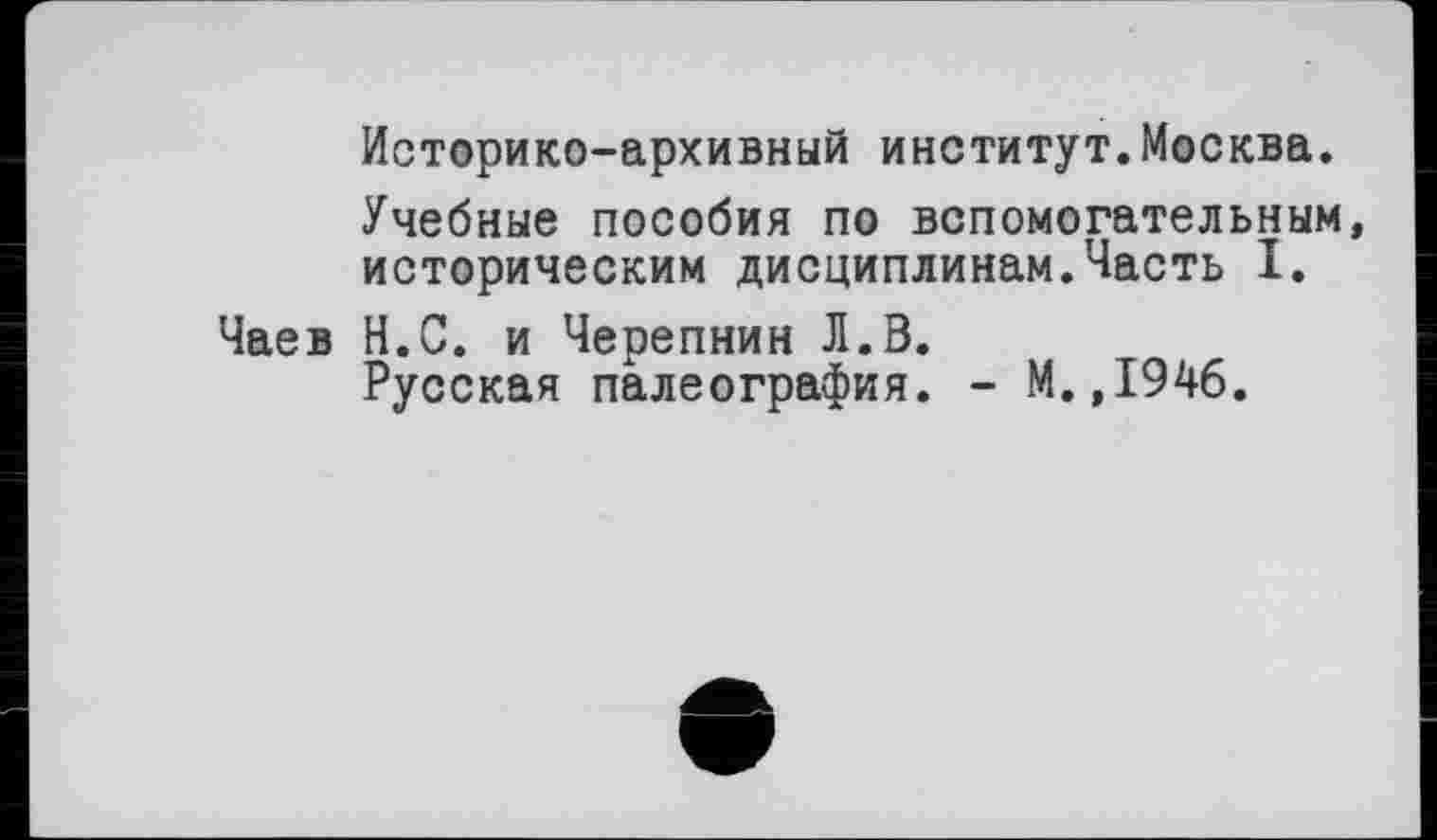 ﻿Историко-архивный институт.Москва.
Учебные пособия по вспомогательным, историческим дисциплинам.Часть I.
Чаев Н.С. и Черепнин Л.В.
Русская палеография. - М.,1946.